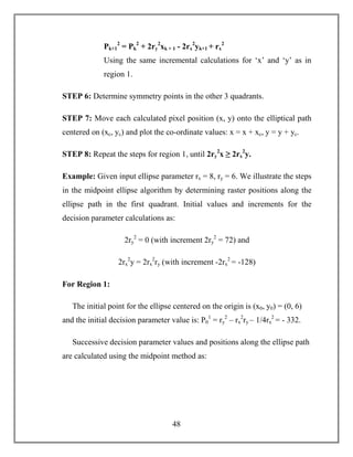 48
Pk+1
2
= Pk
2
+ 2ry
2
xk + 1 - 2rx
2
yk+1 + rx
2
Using the same incremental calculations for ‘x’ and ‘y’ as in
region 1.
STEP 6: Determine symmetry points in the other 3 quadrants.
STEP 7: Move each calculated pixel position (x, y) onto the elliptical path
centered on (xc, yc) and plot the co-ordinate values: x = x + xc, y = y + yc.
STEP 8: Repeat the steps for region 1, until 2ry
2
x ≥ 2rx
2
y.
Example: Given input ellipse parameter rx = 8, ry = 6. We illustrate the steps
in the midpoint ellipse algorithm by determining raster positions along the
ellipse path in the first quadrant. Initial values and increments for the
decision parameter calculations as:
2ry
2
= 0 (with increment 2ry
2
= 72) and
2rx
2
y = 2rx
2
ry (with increment -2rx
2
= -128)
For Region 1:
The initial point for the ellipse centered on the origin is (x0, y0) = (0, 6)
and the initial decision parameter value is: P0
1
= ry
2
– rx
2
ry – 1/4rx
2
= - 332.
Successive decision parameter values and positions along the ellipse path
are calculated using the midpoint method as:
 