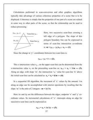 57
Calculations performed in scan-conversion and other graphics algorithms
typically take advantage of various coherence properties of a scene that is to be
displayed. Coherence is simply that the properties of one part of a scene are related
in some way to other parts of the scene, so that the relationship can be used to
reduce processing.
Here, two successive scan-lines crossing a
left edge of a polygon. The slope of this
polygon boundary line can be expressed in
terms of scan-line intersection co-ordinate
is: m = yk+1 – yk/xk+1 - xk --- (1)
Since the change in ‘y’- coordinates between two scan-lines is:
yk+1 – yk = 1 --- (2).
This x-intersection value xk+1 on the upper scan-line can be determined from the
x-intersection value xk on the proceeding scan-line as: xk+1 = xk + 1/m --- (3).
Along an edge, with slope ‘m’, the intersection ‘xk’ value for scan-line ‘k’ above
the initial scan-line can be calculated as: xk = x0 + k/m --- (4).
In a sequential fill algorithm, the increment of ‘x’ values by the amount 1/m
along an edge can be accomplished with interior operations by recalling that the
slope ‘m’ is the ratio of 2 integers : m = ∆y/∆x.
Here ∆x and ∆y are the differences between the edges, endpoint ‘x’ and ‘y’ co-
ordinate values. So incremental calculations of ‘x’- intercepts along an edge for
successive scan lines can be expressed as:
xk+1 = xk + ∆x/∆y --- (5)
Scan-line yk+1
Scan-line yk
(xk+1, yk+1)
(xk, yk)
 