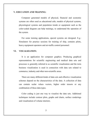 5
V. EDUCATION AND TRAINING:
Computer generated models of physical, financial and economic
systems are often used as educational aids, models of physical systems,
physiological systems and population trends or equipment such as the
color-coded diagram can help trainings, to understand the operation of
the system.
For some training applications, special systems are designed. E.g.:
Simulators for practice sessions for training of ship, contains pilots,
heavy equipment operators and air-traffic control personnel.
VI. VISUALIZATION:
It is an application for computer graphics. Producing graphical
representations for scientific engineering and medical data sets and
processes is generally referred to as scientific visualization and the term
business visualization is used in connection with data sets related to
commerce, industry and other non-scientific areas.
There are many different kinds of data sets and effective visualization
schemes depend on the characteristics of the data. A collection of data
can contain scalar values vectors, higher order tensors or any
combination of these data types.
Color coding is just one way to visualize the data sets. Additional
techniques include contour plots, graphs and charts, surface renderings
and visualization of volume interiors.
 