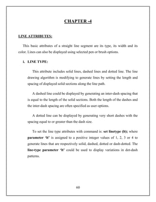 60
CHAPTER -4
LINE ATTRIBUTES:
This basic attributes of a straight line segment are its type, its width and its
color. Lines can also be displayed using selected pen or brush options.
i. LINE TYPE:
This attribute includes solid lines, dashed lines and dotted line. The line
drawing algorithm is modifying to generate lines by setting the length and
spacing of displayed solid sections along the line path.
A dashed line could be displayed by generating an inter-dash spacing that
is equal to the length of the solid sections. Both the length of the dashes and
the inter-dash spacing are often specified as user options.
A dotted line can be displayed by generating very short dashes with the
spacing equal to or greater than the dash size.
To set the line type attributes with command is: set linetype (lt); where
parameter ‘lt’ is assigned to a positive integer values of 1, 2, 3 or 4 to
generate lines that are respectively solid, dashed, dotted or dash-dotted. The
line-type parameter ‘lt’ could be used to display variations in dot-dash
patterns.
 
