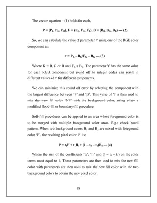 68
The vector equation – (1) holds for each,
P = (PR, PG, PB), F = (FR, FG, FB), B = (BR, BG, BB) --- (2).
So, we can calculate the value of parameter ꞌtꞌ using one of the RGB color
component as:
t = PK – BK/FK – BK --- (3),
Where K = R, G or B and FK ≠ BK. The parameter ꞌtꞌ has the same value
for each RGB component but round off to integer codes can result in
different values of 't' for different components.
We can minimize this round off error by selecting the component with
the largest difference between ‘F’ and ‘B’. This value of ꞌtꞌ is then used to
mix the new fill color ‘NF’ with the background color, using either a
modified flood-fill or boundary-fill procedure.
Soft-fill procedures can be applied to an area whose foreground color is
to be merged with multiple background color areas. E.g.: check board
pattern. When two background colors B1 and B2 are mixed with foreground
color ‘F’, the resulting pixel color ‘P’ is:
P = t0F + t1B1 + (1 – t0 – t1)B2 --- (4)
Where the sum of the coefficients ‘t0’, ‘t1’ and (1 – t0 – t1) on the color
terms must equal to 1. These parameters are then used to mix the new fill
color with parameters are then used to mix the new fill color with the two
background colors to obtain the new pixel color.
 