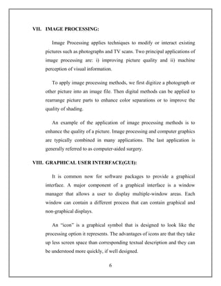 6
VII. IMAGE PROCESSING:
Image Processing applies techniques to modify or interact existing
pictures such as photographs and TV scans. Two principal applications of
image processing are: i) improving picture quality and ii) machine
perception of visual information.
To apply image processing methods, we first digitize a photograph or
other picture into an image file. Then digital methods can be applied to
rearrange picture parts to enhance color separations or to improve the
quality of shading.
An example of the application of image processing methods is to
enhance the quality of a picture. Image processing and computer graphics
are typically combined in many applications. The last application is
generally referred to as computer-aided surgery.
VIII. GRAPHICAL USER INTERFACE(GUI):
It is common now for software packages to provide a graphical
interface. A major component of a graphical interface is a window
manager that allows a user to display multiple-window areas. Each
window can contain a different process that can contain graphical and
non-graphical displays.
An “icon” is a graphical symbol that is designed to look like the
processing option it represents. The advantages of icons are that they take
up less screen space than corresponding textual description and they can
be understood more quickly, if well designed.
 
