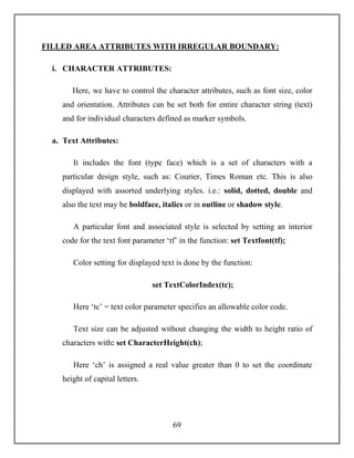 69
FILLED AREA ATTRIBUTES WITH IRREGULAR BOUNDARY:
i. CHARACTER ATTRIBUTES:
Here, we have to control the character attributes, such as font size, color
and orientation. Attributes can be set both for entire character string (text)
and for individual characters defined as marker symbols.
a. Text Attributes:
It includes the font (type face) which is a set of characters with a
particular design style, such as: Courier, Times Roman etc. This is also
displayed with assorted underlying styles. i.e.: solid, dotted, double and
also the text may be boldface, italics or in outline or shadow style.
A particular font and associated style is selected by setting an interior
code for the text font parameter ‘tf’ in the function: set Textfont(tf);
Color setting for displayed text is done by the function:
set TextColorIndex(tc);
Here ‘tc’ = text color parameter specifies an allowable color code.
Text size can be adjusted without changing the width to height ratio of
characters with: set CharacterHeight(ch);
Here ‘ch’ is assigned a real value greater than 0 to set the coordinate
height of capital letters.
 