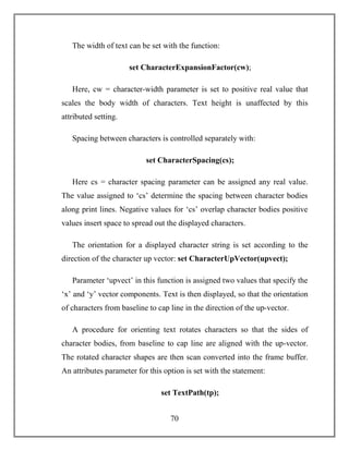 70
The width of text can be set with the function:
set CharacterExpansionFactor(cw);
Here, cw = character-width parameter is set to positive real value that
scales the body width of characters. Text height is unaffected by this
attributed setting.
Spacing between characters is controlled separately with:
set CharacterSpacing(cs);
Here cs = character spacing parameter can be assigned any real value.
The value assigned to ‘cs’ determine the spacing between character bodies
along print lines. Negative values for ‘cs’ overlap character bodies positive
values insert space to spread out the displayed characters.
The orientation for a displayed character string is set according to the
direction of the character up vector: set CharacterUpVector(upvect);
Parameter ‘upvect’ in this function is assigned two values that specify the
‘x’ and ‘y’ vector components. Text is then displayed, so that the orientation
of characters from baseline to cap line in the direction of the up-vector.
A procedure for orienting text rotates characters so that the sides of
character bodies, from baseline to cap line are aligned with the up-vector.
The rotated character shapes are then scan converted into the frame buffer.
An attributes parameter for this option is set with the statement:
set TextPath(tp);
 