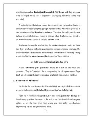 73
specifications called Individual/Unbundled Attributes and they are used
with an output device that is capable of displaying primitives in the way
specified.
A particular set of attribute values for a primitive on each output device is
then chosen by specifying the appropriate table index. Attributes specified in
this manner are called Bundled Attributes. The table for each primitive that
defined groups of attributes values to be used when displaying that primitive
on particular output device is called a Bundle table.
Attributes that may be bundled into the workstation table entries are those
that don’t involve co-ordinate specifications, such as color and line type. The
choice between a bundled and an unbundled specification is made by setting
a switch called the aspect source flag for each of these attributes:
set IndividualASF(attribute ptr, flag ptr);
Where ‘attribute ptr’ parameter points to a list of attributes and
parameter ‘flag ptr’ points to the corresponding list of aspect source flags.
Each aspect source flag can be assigned a value of individual or bundled.
a. Bundled Line Attributes:
Entries in the bundle table for line attributes on a specified workstation
are set with function: set PolylineRepresentation(ws, li, lt, lw, lc);
Here, ws = workstation identifier, li = line index parameter, defined the
bundle table position. Parameter lt, lw and lc are then bundled and assigned
values to set the line type, line width and line color specifications
respectively for the designated table index.
 