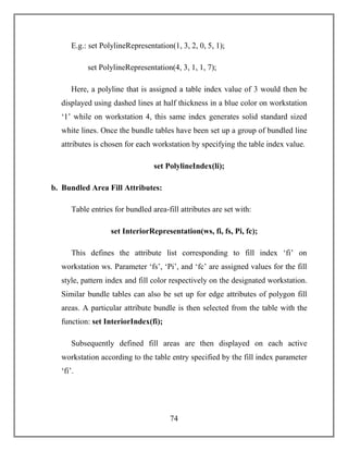 74
E.g.: set PolylineRepresentation(1, 3, 2, 0, 5, 1);
set PolylineRepresentation(4, 3, 1, 1, 7);
Here, a polyline that is assigned a table index value of 3 would then be
displayed using dashed lines at half thickness in a blue color on workstation
‘1’ while on workstation 4, this same index generates solid standard sized
white lines. Once the bundle tables have been set up a group of bundled line
attributes is chosen for each workstation by specifying the table index value.
set PolylineIndex(li);
b. Bundled Area Fill Attributes:
Table entries for bundled area-fill attributes are set with:
set InteriorRepresentation(ws, fi, fs, Pi, fc);
This defines the attribute list corresponding to fill index ‘fi’ on
workstation ws. Parameter ‘fs’, ‘Pi’, and ‘fc’ are assigned values for the fill
style, pattern index and fill color respectively on the designated workstation.
Similar bundle tables can also be set up for edge attributes of polygon fill
areas. A particular attribute bundle is then selected from the table with the
function: set InteriorIndex(fi);
Subsequently defined fill areas are then displayed on each active
workstation according to the table entry specified by the fill index parameter
‘fi’.
 