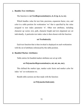 75
c. Bundles Text Attributes:
The function is: set TextRepresentation(ws, ti, tf, tp, te, ts, tc);
Which bundles value for text font, precision, expansion factor, size, and
color in a table position for workstation ‘ws’ that is specified by the value
assigned to text index parameter ‘ti’. Other text attributes, including
character up vector, text, path, character height and text alignment are set
individually. A particular text index value is then chosen with the function:
set TextIndex(ti);
Each text function that is then invoked is displayed on each workstation
with the set of attributes referenced by this table position.
d. Bundled Marker Attributes:
Table entries for bundled marker attributes are set up with:
set PolymarkerRepresentation(ws, mi, mt, ms, mc);
This defined the marker type, marker scale factor and marker color for
index ‘mi’ on workstation ws.
Bundle table sections are then made with the function:
set PolymarkerIndex(mi);
 