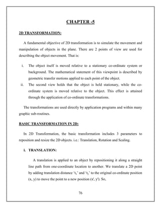76
CHAPTER -5
2D TRANSFORMATION:
A fundamental objective of 2D transformation is to simulate the movement and
manipulation of objects in the plane. There are 2 points of view are used for
describing the object movement. That is:
i. The object itself is moved relative to a stationary co-ordinate system or
background. The mathematical statement of this viewpoint is described by
geometric transfer motions applied to each point of the object.
ii. The second view holds that the object is held stationary, while the co-
ordinate system is moved relative to the object. This effect is attained
through the application of co-ordinate transformations.
The transformations are used directly by application programs and within many
graphic sub-routines.
BASIC TRANSFORMATION IN 2D:
In 2D Transformation, the basic transformation includes 3 parameters to
reposition and resize the 2D objects. i.e.: Translation, Rotation and Scaling.
i. TRANSLATION:
A translation is applied to an object by repositioning it along a straight
line path from one-coordinate location to another. We translate a 2D point
by adding translation distance ‘tx’ and ‘ty’ to the original co-ordinate position
(x, y) to move the point to a new position (xꞌ, yꞌ). So,
 