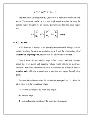 77
xꞌ = x + tx, yꞌ = y + ty --- (1)
The translation distance pair (tx, ty) is called a translation vector or shift
vector. The equation can be express as a single matrix equation by using the
column vector to represent co-ordinate positions and the translation vector
are:
ii. ROTATION:
A 2D Rotation is applied to an object by repositioned it along a circular
path in xy-plane. To generate a rotation angle θ, and the position (xr, yr) of
the rotation or pivot point, about which the object is to be rotated.
Positive values for the rotation angle define counter clockwise rotations
about the pivot point and negative values rotate objects in clockwise
direction. This transformation can also be described as a rotation about a
rotation axis, which is perpendicular to xy-plane and passes through pivot
point.
The transformation equations for rotation of point position ‘P’, when the
pivot point is at the co-ordinate origin.
r = constant distance of the point from origin.
θ = rotation angle
Φ = original angular position of the point from horizontal.
X1
X2
P =
Xꞌ1
Xꞌ2
Pꞌ =
tx
ty
T = --- (2)
 