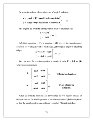 78
So, transformed co-ordinates in terms of angle θ and Φ are:
The original co-ordinates of the point in polar co-ordinates are:
Substitute equation – (2), in equation – (1), we get the transformation
equation, for rotating a point of position (x, y) through an angle ‘θ’ about the
origin.
We can write the rotation equation in matrix from is: Pꞌ = R.P --- (4),
where rotation matrix is:
When co-ordinate positions are represented as row vectors instead of
column vectors, the matrix product in rotation equation – (4) is transposed,
so that the transformed row co-ordinate vector [xꞌ, yꞌ] is calculated as:
xꞌ = rcos(θ + Φ) = rcosΦcosθ – rsinΦsinθ
yꞌ = rsin(θ + Φ) = rcosΦsinθ + rsinΦcosθ
--- (1)
x = rcosΦ
y = rsinΦ
--- (2)
xꞌ = xcosθ – ysinθ
yꞌ = xsinθ + ycosθ
--- (3)
cosθ - sinθ
sinθ
sinθ cosθ
R
=
---
(5)
(Clockwise direction)
cosθ sinθ
- sinθ cosθ
R
=
---
(6)
(Anti-Clockwise
direction)
 