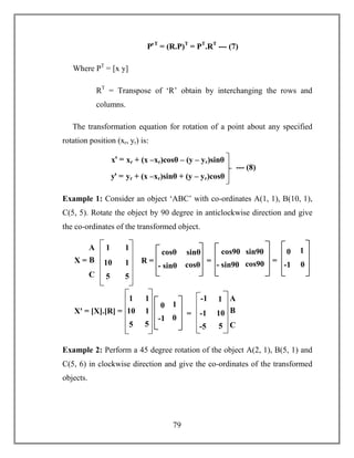 79
PꞌT
= (R.P)T
= PT
.RT
--- (7)
Where PT
= [x y]
RT
= Transpose of ‘R’ obtain by interchanging the rows and
columns.
The transformation equation for rotation of a point about any specified
rotation position (xr, yr) is:
Example 1: Consider an object ‘ABC’ with co-ordinates A(1, 1), B(10, 1),
C(5, 5). Rotate the object by 90 degree in anticlockwise direction and give
the co-ordinates of the transformed object.
Example 2: Perform a 45 degree rotation of the object A(2, 1), B(5, 1) and
C(5, 6) in clockwise direction and give the co-ordinates of the transformed
objects.
xꞌ = xr + (x –xr)cosθ – (y – yr)sinθ
yꞌ = yr + (x –xr)sinθ + (y – yr)cosθ
--- (8)
A
B
C
1
10
5
1
1
5
X =
cosθ sinθ
- sinθ cosθ
R =
cos90 sin90
- sin90 cos90=
0 1
-1 0
=
1
10
5
1
1
5
Xꞌ = [X].[R] =
0 1
-1 0
-1
-1
-5
1
10
5
=
A
B
C
 