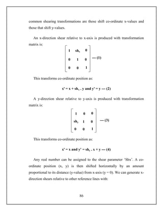 86
common shearing transformations are those shift co-ordinate x-values and
those that shift y-values.
An x-direction shear relative to x-axis is produced with transformation
matrix is:
This transforms co-ordinate position as:
xꞌ = x + shx . y and yꞌ = y --- (2)
A y-direction shear relative to y-axis is produced with transformation
matrix is:
This transforms co-ordinate position as:
xꞌ = x and yꞌ = shy . x + y --- (4)
Any real number can be assigned to the shear parameter ‘Shx’. A co-
ordinate position (x, y) is then shifted horizontally by an amount
proportional to its distance (y-value) from x-axis (y = 0). We can generate x-
direction shears relative to other reference lines with:
--- (1)
1
0
shx
1
0
1
0
0 0
--- (3)
1
shy
0
1
0
1
0
0 0
 
