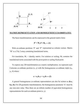 88
MATRIX REPRESENTATION AND HOMOGENEOUS CO-ORDINATES:
The basic transformations can be expressed in the general matrix form:
Pꞌ = M1.P +M2 --- (1)
With co-ordinate positions ‘P’ and ‘Pꞌ’ represented as column vectors. Matrix
‘M’ is a 2 by 2 array containing translational terms.
For translation, M1 = identity matrix. For rotation or scaling, M2 contains the
translational terms associated with the pivot point or scaling fixed point.
To express any 2D transformation as a matrix multiplication, we represent each
Cartesian co-ordinate position (x, y) with the homogeneous co-ordinate triple (xh,
yh, h) where:
x = xh/h, y = yh/h --- (2)
A general homogeneous co-ordinate representation can also be written as (h.x,
h.y, h). For 2D geometric transformations, the homogeneous parameter ‘h’ must be
any non-zero value. Thus there are an infinite number of equivalent homogeneous
representations for each co-ordinate point (x, y).
A
D C
B
1
1
(1, 1)
(0, 0)
A*
D*
C*
B*
1
1(0, 0) 2 3
 