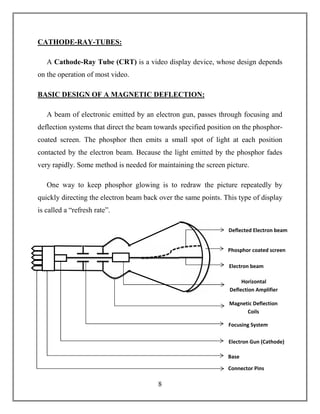 8
CATHODE-RAY-TUBES:
A Cathode-Ray Tube (CRT) is a video display device, whose design depends
on the operation of most video.
BASIC DESIGN OF A MAGNETIC DEFLECTION:
A beam of electronic emitted by an electron gun, passes through focusing and
deflection systems that direct the beam towards specified position on the phosphor-
coated screen. The phosphor then emits a small spot of light at each position
contacted by the electron beam. Because the light emitted by the phosphor fades
very rapidly. Some method is needed for maintaining the screen picture.
One way to keep phosphor glowing is to redraw the picture repeatedly by
quickly directing the electron beam back over the same points. This type of display
is called a “refresh rate”.
Phosphor coated screen
Deflected Electron beam
Electron beam
Connector Pins
Electron Gun (Cathode)
Base
Focusing System
Magnetic Deflection
Coils
Horizontal
Deflection Amplifier
 