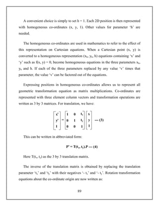 89
A convenient choice is simply to set h = 1. Each 2D position is then represented
with homogeneous co-ordinates (x, y, 1). Other values for parameter ‘h’ are
needed.
The homogeneous co-ordinates are used in mathematics to refer to the effect of
this representation on Cartesian equations. When a Cartesian point (x, y) is
converted to a homogeneous representation (xh, yh, h) equations containing ‘x’ and
‘y’ such as f(x, y) = 0, become homogeneous equations in the three parameters xh,
yh and h. If each of the three parameters replaced by any value ‘v’ times that
parameter, the value ‘v’ can be factored out of the equations.
Expressing positions in homogeneous co-ordinates allows us to represent all
geometric transformation equation as matrix multiplications. Co-ordinates are
represented with three element column vectors and transformation operations are
written as 3 by 3 matrices. For translation, we have:
This can be written in abbreviated form:
Pꞌ = T(tx, ty).P --- (4)
Here T(tx, ty) as the 3 by 3 translation matrix.
The inverse of the translation matrix is obtained by replacing the translation
parameter ‘tx’ and ‘ty’ with their negatives ‘- tx’ and ‘- ty’. Rotation transformation
equations about the co-ordinate origin are now written as:
xꞌ
yꞌ
1
1
0
0
0
1
0
tx
ty
1
x
y
1
= --- (3)
 