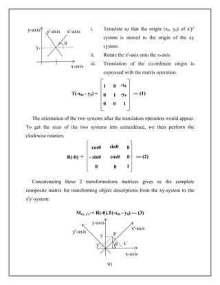 91
i. Translate so that the origin (x0, y0) of xꞌyꞌ
system is moved to the origin of the xy
system.
ii. Rotate the xꞌ-axis onto the x-axis.
iii. Translation of the co-ordinate origin is
expressed with the matrix operation.
The orientation of the two systems after the translation operation would appear.
To get the axes of the two systems into coincidence, we then perform the
clockwise rotation.
Concatenating these 2 transformations matrices gives us the complete
composite matrix for transforming object descriptions from the xy-system to the
xꞌyꞌ-system:
Mxy, xꞌyꞌ = R(-θ).T(-x0, - y0) --- (3)
x-axis
y-axis yꞌ-axis xꞌ-axis
θ
yv
T(-x0, - y0) =
1
0
0
0
1
0
-x0
-y0
1
--- (1)
R(-θ)
cosθ
- sinθ
0
sinθ
cosθ
0
0
0
1
= --- (2)
θ
x-axis
y-axis
yꞌ-axis
xꞌ-axis
yꞌ xꞌ
Py
 