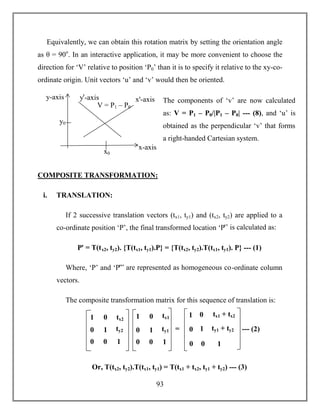93
Equivalently, we can obtain this rotation matrix by setting the orientation angle
as θ = 90o
. In an interactive application, it may be more convenient to choose the
direction for ‘V’ relative to position ‘P0’ than it is to specify it relative to the xy-co-
ordinate origin. Unit vectors ‘u’ and ‘v’ would then be oriented.
COMPOSITE TRANSFORMATION:
i. TRANSLATION:
If 2 successive translation vectors (tx1, ty1) and (tx2, ty2) are applied to a
co-ordinate position ‘P’, the final transformed location ‘Pꞌ’ is calculated as:
Pꞌ = T(tx2, ty2). {T(tx1, ty1).P} = {T(tx2, ty2).T(tx1, ty1). P} --- (1)
Where, ‘P’ and ‘Pꞌ” are represented as homogeneous co-ordinate column
vectors.
The composite transformation matrix for this sequence of translation is:
Or, T(tx2, ty2).T(tx1, ty1) = T(tx1 + tx2, ty1 + ty2) --- (3)
1
0
0
0
1
0
tx2
ty2
1
= --- (2)0
0
0
1
0
tx1 + tx2
ty1 + ty2
1
11
0
0
0
1
0
tx1
ty1
1
x-axis
y-axis yꞌ-axis xꞌ-axis
V = P1 – P0
y0
x0
The components of ‘v’ are now calculated
as: V = P1 – P0/|P1 – P0| --- (8), and ‘u’ is
obtained as the perpendicular ‘v’ that forms
a right-handed Cartesian system.
 