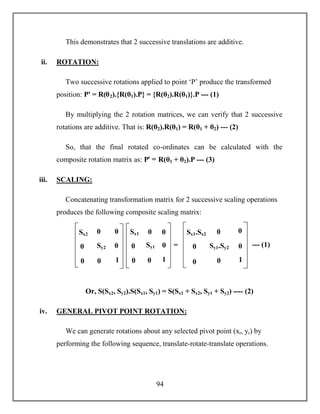 94
This demonstrates that 2 successive translations are additive.
ii. ROTATION:
Two successive rotations applied to point ‘P’ produce the transformed
position: Pꞌ = R(θ2).{R(θ1).P} = {R(θ2).R(θ1)}.P --- (1)
By multiplying the 2 rotation matrices, we can verify that 2 successive
rotations are additive. That is: R(θ2).R(θ1) = R(θ1 + θ2) --- (2)
So, that the final rotated co-ordinates can be calculated with the
composite rotation matrix as: Pꞌ = R(θ1 + θ2).P --- (3)
iii. SCALING:
Concatenating transformation matrix for 2 successive scaling operations
produces the following composite scaling matrix:
Or, S(Sx2, Sy2).S(Sx1, Sy1) = S(Sx1 + Sx2, Sy1 + Sy2) ---- (2)
iv. GENERAL PIVOT POINT ROTATION:
We can generate rotations about any selected pivot point (xr, yr) by
performing the following sequence, translate-rotate-translate operations.
Sx2
0
0
0
Sy2
0
0
0
1
Sx1
0
0
0
Sy1
0
0
0
1
=
Sx1.Sx2
0
0
0
Sy1.Sy2
0
0
0
1
--- (1)
 