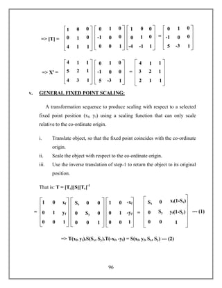96
v. GENERAL FIXED POINT SCALING:
A transformation sequence to produce scaling with respect to a selected
fixed point position (xf, yf) using a scaling function that can only scale
relative to the co-ordinate origin.
i. Translate object, so that the fixed point coincides with the co-ordinate
origin.
ii. Scale the object with respect to the co-ordinate origin.
iii. Use the inverse translation of step-1 to return the object to its original
position.
That is: T = [Tr][S][Tr]-1
=> T(xf, yf).S(Sx, Sy).T(-xf, -yf) = S(xf, yf, Sx, Sy) --- (2)
1 0 xf
0 1 yf
0 0 1
Sx 0 0
0 Sy 0
0 0 1
1 0 -xf
0 1 -yf
0 0 1
=
=
Sx 0 xf(1-Sx)
0 Sy yf(1-Sy)
0 0 1
--- (1)=
=
=> [T] =
1
0
4
0
1
1
0
0
1
0
-1
0
1
0
0
0
0
1
1
0
-4
0
1
-1
0
0
1
0
-1
5
5
1
0
-3
0
0
1
=
=> Xꞌ =
4
5
4
1
2
3
1
1
1
4
3
2
1
2
1
1
1
1
0
-1
5
5
1
0
-3
0
0
1
=
 