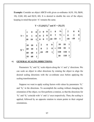 97
Example: Consider an object ABCD with given co-ordinates A(10, 10), B(60,
10), C(60, 60) and D(10, 60). It is desired to double the size of the object,
keeping in mind that point ‘A’ remains the same.
T = [Tr][S][Tr]-1
and Xꞌ = [X].[T]
vi. GENERAL SCALING DIRECTIONS:
Parameters ‘Sx’ and ‘Sy’ scale objects along the ‘x’ and ‘y’ directions. We
can scale an object in other directions by rotating the object to align the
desired scaling directions with the co-ordinate axes before applying the
scaling transformations.
Suppose we want to apply scaling factors with values by parameters ‘S1’
and ‘S2’ in the directions. To accomplish the scaling without changing the
orientation of the object, we first perform a rotation, so that the directions for
‘S1’ and ‘S2’ coincide with ‘x’ and ‘y’-axes respectively. Then, the scaling is
applied, followed by an opposite rotation to return points to their original
orientations.
1 0 0
0 1 0
10 10 1
2 0 0
0 2 0
0 0 1
1 0 -xf
0 1 -yf
-10 -10 1
T =
2 0 0
0 2 0
-10 -10 1
=
=
Xꞌ =
2 0 0
0 2 0
-10 -10 1
=
=
10 10 1
60 10 1
60 60 1
10 60 1
10 10 1
110 10 1
110 110 1
10 110 1
 