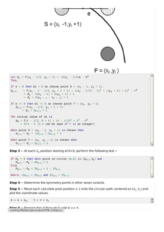 Let di = f(xi - 1/2, yi + 1) = -2(xi - 1/2)e - e2
Thus,
If e < 0 then di > 0 so choose point S = (xi - 1, yi + 1).
di+1 = f(xi - 1 - 1/2, yi + 1 + 1) = ((xi - 1/2) - 1)2 + ((yi + 1) + 1)2 - r2
= di - 2(xi - 1) + 2(yi + 1) + 1
= di + 2(yi + 1 - xi + 1) + 1
If e >= 0 then di <= 0 so choose point T = (xi, yi + 1)
di+1 = f(xi - 1/2, yi + 1 + 1)
= di + 2yi+1 + 1
The initial value of di is
d0 = f(r - 1/2, 0 + 1) = (r - 1/2)2 + 12 - r2
= 5/4 - r {1-r can be used if r is an integer}
When point S = (xi - 1, yi + 1) is chosen then
di+1 = di + -2xi+1 + 2yi+1 + 1
When point T = (xi, yi + 1) is chosen then
di+1 = di + 2yi+1 + 1
Step 3 − At each XK position starting at K=0, perform the following test −
If PK < 0 then next point on circle (0,0) is (XK+1,YK) and
PK+1 = PK + 2XK+1 + 1
Else
PK+1 = PK + 2XK+1 + 1 – 2YK+1
Where, 2XK+1 = 2XK+2 and 2YK+1 = 2YK-2.
Step 4 − Determine the symmetry points in other seven octants.
Step 5 − Move each calculate pixel position X, Y onto the circular path centered on (XC,YC) and
plot the coordinate values.
X = X + XC, Y = Y + YC
Step 6 − Repeat step-3 through 5 until X >= Y.
Loading [MathJax]/jax/output/HTML-CSS/jax.js
 