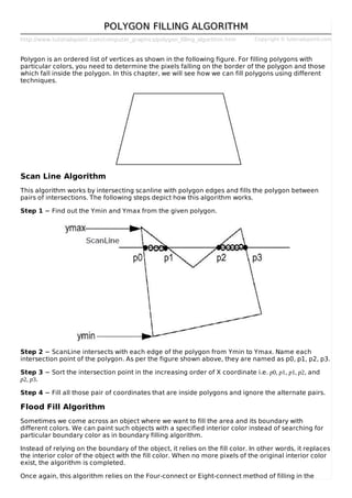 http://www.tutorialspoint.com/computer_graphics/polygon_filling_algorithm.htm Copyright © tutorialspoint.com
POLYGON FILLING ALGORITHMPOLYGON FILLING ALGORITHM
Polygon is an ordered list of vertices as shown in the following figure. For filling polygons with
particular colors, you need to determine the pixels falling on the border of the polygon and those
which fall inside the polygon. In this chapter, we will see how we can fill polygons using different
techniques.
Scan Line Algorithm
This algorithm works by intersecting scanline with polygon edges and fills the polygon between
pairs of intersections. The following steps depict how this algorithm works.
Step 1 − Find out the Ymin and Ymax from the given polygon.
Step 2 − ScanLine intersects with each edge of the polygon from Ymin to Ymax. Name each
intersection point of the polygon. As per the figure shown above, they are named as p0, p1, p2, p3.
Step 3 − Sort the intersection point in the increasing order of X coordinate i.e. p0, p1, p1, p2, and
p2, p3.
Step 4 − Fill all those pair of coordinates that are inside polygons and ignore the alternate pairs.
Flood Fill Algorithm
Sometimes we come across an object where we want to fill the area and its boundary with
different colors. We can paint such objects with a specified interior color instead of searching for
particular boundary color as in boundary filling algorithm.
Instead of relying on the boundary of the object, it relies on the fill color. In other words, it replaces
the interior color of the object with the fill color. When no more pixels of the original interior color
exist, the algorithm is completed.
Once again, this algorithm relies on the Four-connect or Eight-connect method of filling in the
 