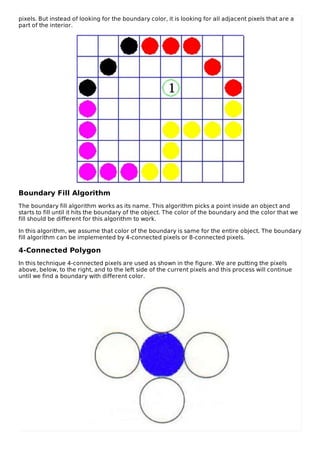 pixels. But instead of looking for the boundary color, it is looking for all adjacent pixels that are a
part of the interior.
Boundary Fill Algorithm
The boundary fill algorithm works as its name. This algorithm picks a point inside an object and
starts to fill until it hits the boundary of the object. The color of the boundary and the color that we
fill should be different for this algorithm to work.
In this algorithm, we assume that color of the boundary is same for the entire object. The boundary
fill algorithm can be implemented by 4-connected pixels or 8-connected pixels.
4-Connected Polygon
In this technique 4-connected pixels are used as shown in the figure. We are putting the pixels
above, below, to the right, and to the left side of the current pixels and this process will continue
until we find a boundary with different color.
 