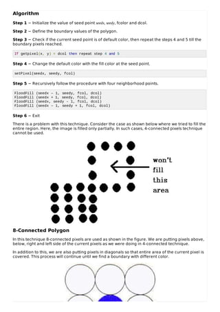 Algorithm
Step 1 − Initialize the value of seed point seedx, seedy, fcolor and dcol.
Step 2 − Define the boundary values of the polygon.
Step 3 − Check if the current seed point is of default color, then repeat the steps 4 and 5 till the
boundary pixels reached.
If getpixel(x, y) = dcol then repeat step 4 and 5
Step 4 − Change the default color with the fill color at the seed point.
setPixel(seedx, seedy, fcol)
Step 5 − Recursively follow the procedure with four neighborhood points.
FloodFill (seedx – 1, seedy, fcol, dcol)
FloodFill (seedx + 1, seedy, fcol, dcol)
FloodFill (seedx, seedy - 1, fcol, dcol)
FloodFill (seedx – 1, seedy + 1, fcol, dcol)
Step 6 − Exit
There is a problem with this technique. Consider the case as shown below where we tried to fill the
entire region. Here, the image is filled only partially. In such cases, 4-connected pixels technique
cannot be used.
8-Connected Polygon
In this technique 8-connected pixels are used as shown in the figure. We are putting pixels above,
below, right and left side of the current pixels as we were doing in 4-connected technique.
In addition to this, we are also putting pixels in diagonals so that entire area of the current pixel is
covered. This process will continue until we find a boundary with different color.
 