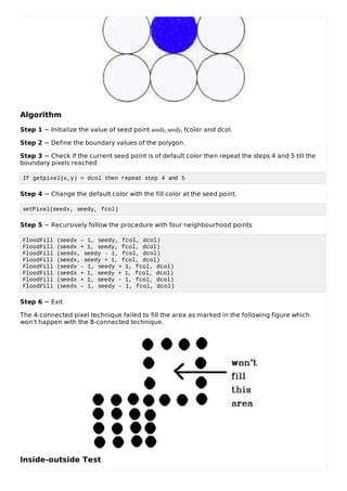 Algorithm
Step 1 − Initialize the value of seed point seedx, seedy, fcolor and dcol.
Step 2 − Define the boundary values of the polygon.
Step 3 − Check if the current seed point is of default color then repeat the steps 4 and 5 till the
boundary pixels reached
If getpixel(x,y) = dcol then repeat step 4 and 5
Step 4 − Change the default color with the fill color at the seed point.
setPixel(seedx, seedy, fcol)
Step 5 − Recursively follow the procedure with four neighbourhood points
FloodFill (seedx – 1, seedy, fcol, dcol)
FloodFill (seedx + 1, seedy, fcol, dcol)
FloodFill (seedx, seedy - 1, fcol, dcol)
FloodFill (seedx, seedy + 1, fcol, dcol)
FloodFill (seedx – 1, seedy + 1, fcol, dcol)
FloodFill (seedx + 1, seedy + 1, fcol, dcol)
FloodFill (seedx + 1, seedy - 1, fcol, dcol)
FloodFill (seedx – 1, seedy - 1, fcol, dcol)
Step 6 − Exit
The 4-connected pixel technique failed to fill the area as marked in the following figure which
won’t happen with the 8-connected technique.
Inside-outside Test
 