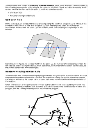 This method is also known as counting number method. While filling an object, we often need to
identify whether particular point is inside the object or outside it. There are two methods by which
we can identify whether particular point is inside an object or outside.
Odd-Even Rule
Nonzero winding number rule
Odd-Even Rule
In this technique, we will count the edge crossing along the line from any point x, y to infinity. If the
number of interactions is odd, then the point x, y is an interior point; and if the number of
interactions is even, then the point x, y is an exterior point. The following example depicts this
concept.
From the above figure, we can see that from the point x, y, the number of interactions point on the
left side is 5 and on the right side is 3. From both ends, the number of interaction points is odd, so
the point is considered within the object.
Nonzero Winding Number Rule
This method is also used with the simple polygons to test the given point is interior or not. It can be
simply understood with the help of a pin and a rubber band. Fix up the pin on one of the edge of
the polygon and tie-up the rubber band in it and then stretch the rubber band along the edges of
the polygon.
When all the edges of the polygon are covered by the rubber band, check out the pin which has
been fixed up at the point to be test. If we find at least one wind at the point consider it within the
polygon, else we can say that the point is not inside the polygon.
 