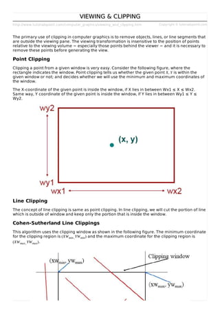 http://www.tutorialspoint.com/computer_graphics/viewing_and_clipping.htm Copyright © tutorialspoint.com
VIEWING & CLIPPINGVIEWING & CLIPPING
The primary use of clipping in computer graphics is to remove objects, lines, or line segments that
are outside the viewing pane. The viewing transformation is insensitive to the position of points
relative to the viewing volume − especially those points behind the viewer − and it is necessary to
remove these points before generating the view.
Point Clipping
Clipping a point from a given window is very easy. Consider the following figure, where the
rectangle indicates the window. Point clipping tells us whether the given point X, Y is within the
given window or not; and decides whether we will use the minimum and maximum coordinates of
the window.
The X-coordinate of the given point is inside the window, if X lies in between Wx1 ≤ X ≤ Wx2.
Same way, Y coordinate of the given point is inside the window, if Y lies in between Wy1 ≤ Y ≤
Wy2.
Line Clipping
The concept of line clipping is same as point clipping. In line clipping, we will cut the portion of line
which is outside of window and keep only the portion that is inside the window.
Cohen-Sutherland Line Clippings
This algorithm uses the clipping window as shown in the following figure. The minimum coordinate
for the clipping region is (XWmin,YWmin) and the maximum coordinate for the clipping region is
(XWmax,YWmax).
 