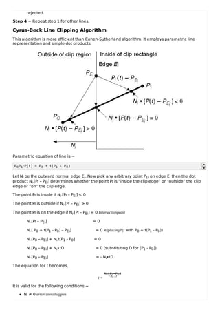 rejected.
Step 4 − Repeat step 1 for other lines.
Cyrus-Beck Line Clipping Algorithm
This algorithm is more efficient than Cohen-Sutherland algorithm. It employs parametric line
representation and simple dot products.
Parametric equation of line is −
P0P1:P(t) = P0 + t(P1 - P0)
Let Ni be the outward normal edge Ei. Now pick any arbitrary point PEi on edge Ei then the dot
product Ni.[Pt – PEi] determines whether the point Pt is “inside the clip edge” or “outside” the clip
edge or “on” the clip edge.
The point Pt is inside if Ni.[Pt – PEi] < 0
The point Pt is outside if Ni.[Pt – PEi] > 0
The point Pt is on the edge if Ni.[Pt – PEi] = 0 Intersectionpoint
Ni.[Pt – PEi] = 0
Ni.[ P0 + t(P1 - P0) – PEi] = 0 ReplacingP(t with P0 + t(P1 - P0))
Ni.[P0 – PEi] + Ni.t[P1 - P0] = 0
Ni.[P0 – PEi] + Ni∙tD = 0 (substituting D for [P1 - P0])
Ni.[P0 – PEi] = - Ni∙tD
The equation for t becomes,
t =
Ni . [Po −PEi ]
−Ni .D
It is valid for the following conditions −
Ni ≠ 0 errorcannothappen
 