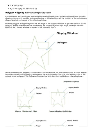 D ≠ 0 (P1 ≠ P0)
Ni∙D ≠ 0 (P0P1 not parallel to Ei)
Polygon Clipping SutherlandHodgmanAlgorithm
A polygon can also be clipped by specifying the clipping window. Sutherland Hodgeman polygon
clipping algorithm is used for polygon clipping. In this algorithm, all the vertices of the polygon are
clipped against each edge of the clipping window.
First the polygon is clipped against the left edge of the polygon window to get new vertices of the
polygon. These new vertices are used to clip the polygon against right edge, top edge, bottom
edge, of the clipping window as shown in the following figure.
While processing an edge of a polygon with clipping window, an intersection point is found if edge
is not completely inside clipping window and the a partial edge from the intersection point to the
outside edge is clipped. The following figures show left, right, top and bottom edge clippings −
 
