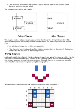 If the character is on the boundary of the clipping window, then we discard that entire
character and keep the rest string.
The following figure shows text clipping −
This clipping method is based on characters rather than the entire string. In this method if the
string is entirely inside the clipping window, then we keep it. If it is partially outside the window,
then
You reject only the portion of string being outside.
If the character is on the boundary of the clipping window, then we discard only that portion
of character that is outside of the clipping window.
Bitmap Graphics
A bitmap is a collection of pixels that describes an image. It is a type of computer graphics that the
computer uses to store and display pictures. In this type of graphics, images are stored bit by bit
and hence it is named Bit-map graphics. For better understanding let us consider the following
example where we draw a smiley face using bit-map graphics.
Now we will see how this smiley face is stored bit by bit in computer graphics.
 