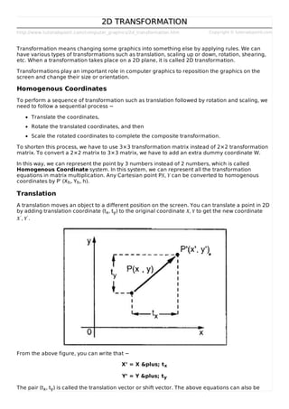 http://www.tutorialspoint.com/computer_graphics/2d_transformation.htm Copyright © tutorialspoint.com
2D TRANSFORMATION2D TRANSFORMATION
Transformation means changing some graphics into something else by applying rules. We can
have various types of transformations such as translation, scaling up or down, rotation, shearing,
etc. When a transformation takes place on a 2D plane, it is called 2D transformation.
Transformations play an important role in computer graphics to reposition the graphics on the
screen and change their size or orientation.
Homogenous Coordinates
To perform a sequence of transformation such as translation followed by rotation and scaling, we
need to follow a sequential process −
Translate the coordinates,
Rotate the translated coordinates, and then
Scale the rotated coordinates to complete the composite transformation.
To shorten this process, we have to use 3×3 transformation matrix instead of 2×2 transformation
matrix. To convert a 2×2 matrix to 3×3 matrix, we have to add an extra dummy coordinate W.
In this way, we can represent the point by 3 numbers instead of 2 numbers, which is called
Homogenous Coordinate system. In this system, we can represent all the transformation
equations in matrix multiplication. Any Cartesian point PX, Y can be converted to homogenous
coordinates by P’ (Xh, Yh, h).
Translation
A translation moves an object to a different position on the screen. You can translate a point in 2D
by adding translation coordinate (tx, ty) to the original coordinate X, Y to get the new coordinate
X′, Y′.
From the above figure, you can write that −
X’ = X &plus; tx
Y’ = Y &plus; ty
The pair (tx, ty) is called the translation vector or shift vector. The above equations can also be
 