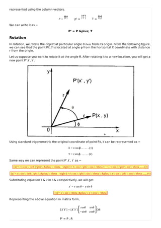represented using the column vectors.
P =
[X]
[Y]
p' =
[X′ ]
[Y′ ]
T =
[tx]
[ty]
We can write it as −
P’ = P &plus; T
Rotation
In rotation, we rotate the object at particular angle θ theta from its origin. From the following figure,
we can see that the point PX, Y is located at angle φ from the horizontal X coordinate with distance
r from the origin.
Let us suppose you want to rotate it at the angle θ. After rotating it to a new location, you will get a
new point P’ X′, Y′.
Using standard trigonometric the original coordinate of point PX, Y can be represented as −
X = rcosϕ. . . . . . (1)
Y = rsinϕ. . . . . . (2)
Same way we can represent the point P’ X′, Y′ as −
{x}'= r : cos : left ( phi : &plus; : theta right ) = r: cos : phi : cos : theta : − : r : sin : phi : sin : theta ....... (3)
{y}'= r : sin : left ( phi : &plus; : theta right ) = r: cos : phi : sin : theta : &plus; : r : sin : phi : cos : theta ....... (4)
Substituting equation 1 & 2 in 3 & 4 respectively, we will get
x′ = x cos θ − y sin θ
{y}'= x : sin : theta &plus; : y : cos : theta
Representing the above equation in matrix form,
[X′Y′] = [X′Y′]
cosθ sinθ
−sinθ cosθ
OR
P’ = P . R
[ ]
 
