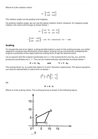 Where R is the rotation matrix
R =
cosθ sinθ
−sinθ cosθ
The rotation angle can be positive and negative.
For positive rotation angle, we can use the above rotation matrix. However, for negative angle
rotation, the matrix will change as shown below −
R =
cos( − θ) sin( − θ)
−sin( − θ) cos( − θ)
=
cosθ −sinθ
sinθ cosθ
( ∵ cos( − θ) = cosθ and sin( − θ) = − sinθ)
Scaling
To change the size of an object, scaling transformation is used. In the scaling process, you either
expand or compress the dimensions of the object. Scaling can be achieved by multiplying the
original coordinates of the object with the scaling factor to get the desired result.
Let us assume that the original coordinates are X, Y, the scaling factors are (SX, SY), and the
produced coordinates are X′, Y′. This can be mathematically represented as shown below −
X' = X . SX and Y' = Y . SY
The scaling factor SX, SY scales the object in X and Y direction respectively. The above equations
can also be represented in matrix form as below −
X′
Y′
=
XY
Sx 0
0 Sy
OR
P’ = P . S
Where S is the scaling matrix. The scaling process is shown in the following figure.
[ ]
[ ]
[ ]
( ) ( )[ ]
 