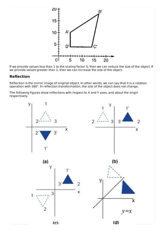 If we provide values less than 1 to the scaling factor S, then we can reduce the size of the object. If
we provide values greater than 1, then we can increase the size of the object.
Reflection
Reflection is the mirror image of original object. In other words, we can say that it is a rotation
operation with 180°. In reflection transformation, the size of the object does not change.
The following figures show reflections with respect to X and Y axes, and about the origin
respectively.
 