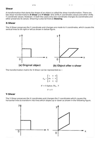 Shear
A transformation that slants the shape of an object is called the shear transformation. There are
two shear transformations X-Shear and Y-Shear. One shifts X coordinates values and other shifts
Y coordinate values. However; in both the cases only one coordinate changes its coordinates and
other preserves its values. Shearing is also termed as Skewing.
X-Shear
The X-Shear preserves the Y coordinate and changes are made to X coordinates, which causes the
vertical lines to tilt right or left as shown in below figure.
The transformation matrix for X-Shear can be represented as −
Xsh =
1 0 0
shx 1 0
0 0 1
X' = X &plus; Shx . Y
Y’ = Y
Y-Shear
The Y-Shear preserves the X coordinates and changes the Y coordinates which causes the
horizontal lines to transform into lines which slopes up or down as shown in the following figure.
[ ]
 