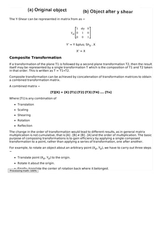 The Y-Shear can be represented in matrix from as −
Ysh
1 shy 0
0 1 0
0 0 1
Y’ = Y &plus; Shy . X
X’ = X
Composite Transformation
If a transformation of the plane T1 is followed by a second plane transformation T2, then the result
itself may be represented by a single transformation T which is the composition of T1 and T2 taken
in that order. This is written as T = T1∙T2.
Composite transformation can be achieved by concatenation of transformation matrices to obtain
a combined transformation matrix.
A combined matrix −
[T][X] = [X] [T1] [T2] [T3] [T4] …. [Tn]
Where [Ti] is any combination of
Translation
Scaling
Shearing
Rotation
Reflection
The change in the order of transformation would lead to different results, as in general matrix
multiplication is not cumulative, that is [A] . [B] ≠ [B] . [A] and the order of multiplication. The basic
purpose of composing transformations is to gain efficiency by applying a single composed
transformation to a point, rather than applying a series of transformation, one after another.
For example, to rotate an object about an arbitrary point (Xp, Yp), we have to carry out three steps
−
Translate point (Xp, Yp) to the origin.
Rotate it about the origin.
Finally, translate the center of rotation back where it belonged.
[ ]
Processing math: 100%
 