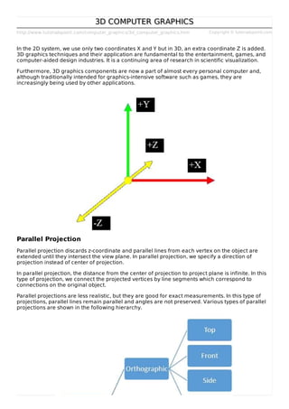 http://www.tutorialspoint.com/computer_graphics/3d_computer_graphics.htm Copyright © tutorialspoint.com
3D COMPUTER GRAPHICS3D COMPUTER GRAPHICS
In the 2D system, we use only two coordinates X and Y but in 3D, an extra coordinate Z is added.
3D graphics techniques and their application are fundamental to the entertainment, games, and
computer-aided design industries. It is a continuing area of research in scientific visualization.
Furthermore, 3D graphics components are now a part of almost every personal computer and,
although traditionally intended for graphics-intensive software such as games, they are
increasingly being used by other applications.
Parallel Projection
Parallel projection discards z-coordinate and parallel lines from each vertex on the object are
extended until they intersect the view plane. In parallel projection, we specify a direction of
projection instead of center of projection.
In parallel projection, the distance from the center of projection to project plane is infinite. In this
type of projection, we connect the projected vertices by line segments which correspond to
connections on the original object.
Parallel projections are less realistic, but they are good for exact measurements. In this type of
projections, parallel lines remain parallel and angles are not preserved. Various types of parallel
projections are shown in the following hierarchy.
 