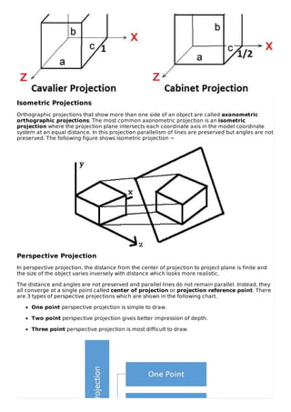Isometric Projections
Orthographic projections that show more than one side of an object are called axonometric
orthographic projections. The most common axonometric projection is an isometric
projection where the projection plane intersects each coordinate axis in the model coordinate
system at an equal distance. In this projection parallelism of lines are preserved but angles are not
preserved. The following figure shows isometric projection −
Perspective Projection
In perspective projection, the distance from the center of projection to project plane is finite and
the size of the object varies inversely with distance which looks more realistic.
The distance and angles are not preserved and parallel lines do not remain parallel. Instead, they
all converge at a single point called center of projection or projection reference point. There
are 3 types of perspective projections which are shown in the following chart.
One point perspective projection is simple to draw.
Two point perspective projection gives better impression of depth.
Three point perspective projection is most difficult to draw.
 