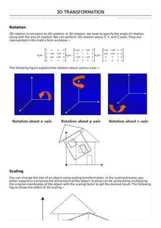 http://www.tutorialspoint.com/computer_graphics/3d_transformation.htm Copyright © tutorialspoint.com
3D TRANSFORMATION3D TRANSFORMATION
Rotation
3D rotation is not same as 2D rotation. In 3D rotation, we have to specify the angle of rotation
along with the axis of rotation. We can perform 3D rotation about X, Y, and Z axes. They are
represented in the matrix form as below −
Rx(θ) =
1 0 0 0
0 cosθ −sinθ 0
0 sinθ cosθ 0
0 0 0 1
Ry(θ) =
cosθ 0 sinθ 0
0 1 0 0
−sinθ 0 cosθ 0
0 0 0 1
Rz(θ) =
cosθ −sinθ 0 0
sinθ cosθ 0 0
0 0 1 0
0 0 0 1
The following figure explains the rotation about various axes −
Scaling
You can change the size of an object using scaling transformation. In the scaling process, you
either expand or compress the dimensions of the object. Scaling can be achieved by multiplying
the original coordinates of the object with the scaling factor to get the desired result. The following
figure shows the effect of 3D scaling −
[ ] [ ] [ ]
 