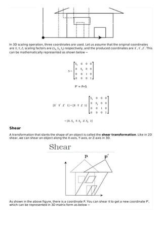 In 3D scaling operation, three coordinates are used. Let us assume that the original coordinates
are X, Y, Z, scaling factors are (SX,SY,Sz) respectively, and the produced coordinates are X′, Y′, Z′. This
can be mathematically represented as shown below −
S =
Sx 0 0 0
0 Sy 0 0
0 0 1 0
0 0 0 1
P’ = P∙S
[X′ Y′ Z′ 1] = [X Y Z 1]
Sx 0 0 0
0 Sy 0 0
0 0 1 0
0 0 0 1
= [X. Sx Y. Sy Z. Sz 1]
Shear
A transformation that slants the shape of an object is called the shear transformation. Like in 2D
shear, we can shear an object along the X-axis, Y-axis, or Z-axis in 3D.
As shown in the above figure, there is a coordinate P. You can shear it to get a new coordinate P',
which can be represented in 3D matrix form as below −
[ ]
[ ]
 