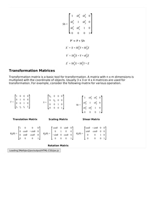 Sh =
1 sh
y
x sh
z
x 0
sh
x
y 1 sh
z
y 0
sh
x
z sh
y
z 1 0
0 0 0 1
P’ = P ∙ Sh
X′ = X + Sh
y
xY + Sh
z
xZ
Y′ = Sh
x
yX + Y + sh
z
yZ
Z′ = Sh
x
zX + Sh
y
zY + Z
Transformation Matrices
Transformation matrix is a basic tool for transformation. A matrix with n x m dimensions is
multiplied with the coordinate of objects. Usually 3 x 3 or 4 x 4 matrices are used for
transformation. For example, consider the following matrix for various operation.
T =
1 0 0 0
0 1 0 0
0 0 1 0
tx ty tz 1
S =
Sx 0 0 0
0 Sy 0 0
0 0 1 0
0 0 0 1
Sh =
1 shy
x shz
x 0
shx
y 1 shz
y 0
shx
z shy
z 1 0
0 0 0 1
Translation Matrix Scaling Matrix Shear Matrix
Rx(θ) =
1 0 0 0
0 cosθ −sinθ 0
0 sinθ cosθ 0
0 0 0 1
Ry(θ) =
cosθ 0 sinθ 0
0 1 0 0
−sinθ 0 cosθ 0
0 0 0 1
Rz(θ) =
cosθ −sinθ 0 0
sinθ cosθ 0 0
0 0 1 0
0 0 0 1
Rotation Matrix
[ ]
[ ] [ ] [ ]
[ ] [ ] [ ]
Loading [MathJax]/jax/output/HTML-CSS/jax.js
 
