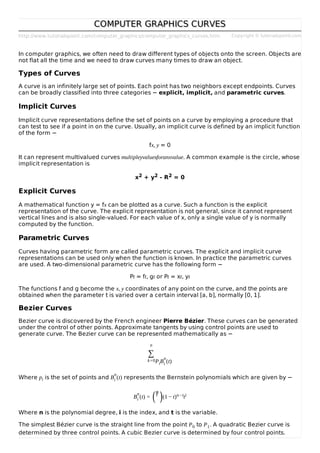 http://www.tutorialspoint.com/computer_graphics/computer_graphics_curves.htm Copyright © tutorialspoint.com
COMPUTER GRAPHICS CURVESCOMPUTER GRAPHICS CURVES
In computer graphics, we often need to draw different types of objects onto the screen. Objects are
not flat all the time and we need to draw curves many times to draw an object.
Types of Curves
A curve is an infinitely large set of points. Each point has two neighbors except endpoints. Curves
can be broadly classified into three categories − explicit, implicit, and parametric curves.
Implicit Curves
Implicit curve representations define the set of points on a curve by employing a procedure that
can test to see if a point in on the curve. Usually, an implicit curve is defined by an implicit function
of the form −
fx, y = 0
It can represent multivalued curves multipleyvaluesforanxvalue. A common example is the circle, whose
implicit representation is
x2 + y2 - R2 = 0
Explicit Curves
A mathematical function y = fx can be plotted as a curve. Such a function is the explicit
representation of the curve. The explicit representation is not general, since it cannot represent
vertical lines and is also single-valued. For each value of x, only a single value of y is normally
computed by the function.
Parametric Curves
Curves having parametric form are called parametric curves. The explicit and implicit curve
representations can be used only when the function is known. In practice the parametric curves
are used. A two-dimensional parametric curve has the following form −
Pt = ft, gt or Pt = xt, yt
The functions f and g become the x, y coordinates of any point on the curve, and the points are
obtained when the parameter t is varied over a certain interval [a, b], normally [0, 1].
Bezier Curves
Bezier curve is discovered by the French engineer Pierre Bézier. These curves can be generated
under the control of other points. Approximate tangents by using control points are used to
generate curve. The Bezier curve can be represented mathematically as −
n
∑
k=0PiB
n
i (t)
Where pi is the set of points and B
n
i (t) represents the Bernstein polynomials which are given by −
B
n
i (t) =
ni (1 − t)n−tti
Where n is the polynomial degree, i is the index, and t is the variable.
The simplest Bézier curve is the straight line from the point P0 to P1. A quadratic Bezier curve is
determined by three control points. A cubic Bezier curve is determined by four control points.
( )
 