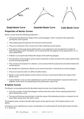 Properties of Bezier Curves
Bezier curves have the following properties −
They generally follow the shape of the control polygon, which consists of the segments
joining the control points.
They always pass through the first and last control points.
They are contained in the convex hull of their defining control points.
The degree of the polynomial defining the curve segment is one less that the number of
defining polygon point. Therefore, for 4 control points, the degree of the polynomial is 3, i.e.
cubic polynomial.
A Bezier curve generally follows the shape of the defining polygon.
The direction of the tangent vector at the end points is same as that of the vector determined
by first and last segments.
The convex hull property for a Bezier curve ensures that the polynomial smoothly follows the
control points.
No straight line intersects a Bezier curve more times than it intersects its control polygon.
They are invariant under an affine transformation.
Bezier curves exhibit global control means moving a control point alters the shape of the
whole curve.
A given Bezier curve can be subdivided at a point t=t0 into two Bezier segments which join
together at the point corresponding to the parameter value t=t0.
B-Spline Curves
The Bezier-curve produced by the Bernstein basis function has limited flexibility.
First, the number of specified polygon vertices fixes the order of the resulting polynomial
which defines the curve.
The second limiting characteristic is that the value of the blending function is nonzero for all
parameter values over the entire curve.
The B-spline basis contains the Bernstein basis as the special case. The B-spline basis is non-
global.
A B-spline curve is defined as a linear combination of control points Pi and B-spline basis function
Ni, k t given by
C(t) = ∑
n
i=0PiNi,k(t), n ≥ k − 1, t ϵ [tk − 1, tn + 1]
 