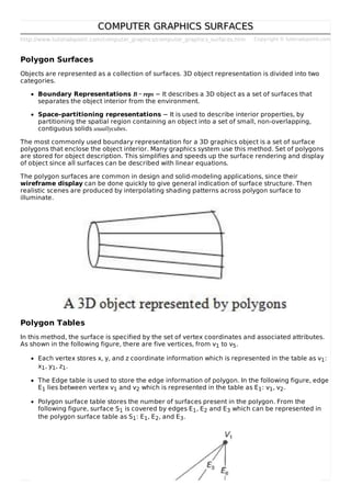http://www.tutorialspoint.com/computer_graphics/computer_graphics_surfaces.htm Copyright © tutorialspoint.com
COMPUTER GRAPHICS SURFACESCOMPUTER GRAPHICS SURFACES
Polygon Surfaces
Objects are represented as a collection of surfaces. 3D object representation is divided into two
categories.
Boundary Representations B − reps − It describes a 3D object as a set of surfaces that
separates the object interior from the environment.
Space–partitioning representations − It is used to describe interior properties, by
partitioning the spatial region containing an object into a set of small, non-overlapping,
contiguous solids usuallycubes.
The most commonly used boundary representation for a 3D graphics object is a set of surface
polygons that enclose the object interior. Many graphics system use this method. Set of polygons
are stored for object description. This simplifies and speeds up the surface rendering and display
of object since all surfaces can be described with linear equations.
The polygon surfaces are common in design and solid-modeling applications, since their
wireframe display can be done quickly to give general indication of surface structure. Then
realistic scenes are produced by interpolating shading patterns across polygon surface to
illuminate.
Polygon Tables
In this method, the surface is specified by the set of vertex coordinates and associated attributes.
As shown in the following figure, there are five vertices, from v1 to v5.
Each vertex stores x, y, and z coordinate information which is represented in the table as v1:
x1, y1, z1.
The Edge table is used to store the edge information of polygon. In the following figure, edge
E1 lies between vertex v1 and v2 which is represented in the table as E1: v1, v2.
Polygon surface table stores the number of surfaces present in the polygon. From the
following figure, surface S1 is covered by edges E1, E2 and E3 which can be represented in
the polygon surface table as S1: E1, E2, and E3.
 