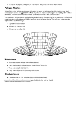 Ax &plus; By &plus; Cz &plus; D > 0 means the point is outside the surface.
Polygon Meshes
3D surfaces and solids can be approximated by a set of polygonal and line elements. Such
surfaces are called polygonal meshes. In polygon mesh, each edge is shared by at most two
polygons. The set of polygons or faces, together form the “skin” of the object.
This method can be used to represent a broad class of solids/surfaces in graphics. A polygonal
mesh can be rendered using hidden surface removal algorithms. The polygon mesh can be
represented by three ways −
Explicit representation
Pointers to a vertex list
Pointers to an edge list
Advantages
It can be used to model almost any object.
They are easy to represent as a collection of vertices.
They are easy to transform.
They are easy to draw on computer screen.
Disadvantages
Curved surfaces can only be approximately described.
It is difficult to simulate some type of objects like hair or liquid.
Loading [MathJax]/jax/output/HTML-CSS/jax.js
 
