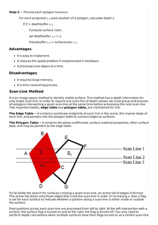 Step-2 − Process each polygon Oneatatime
For each projected x, y pixel position of a polygon, calculate depth z.
If Z > depthbuffer x, y
Compute surface color,
set depthbuffer x, y = z,
framebuffer x, y = surfacecolor x, y
Advantages
It is easy to implement.
It reduces the speed problem if implemented in hardware.
It processes one object at a time.
Disadvantages
It requires large memory.
It is time consuming process.
Scan-Line Method
It is an image-space method to identify visible surface. This method has a depth information for
only single scan-line. In order to require one scan-line of depth values, we must group and process
all polygons intersecting a given scan-line at the same time before processing the next scan-line.
Two important tables, edge table and polygon table, are maintained for this.
The Edge Table − It contains coordinate endpoints of each line in the scene, the inverse slope of
each line, and pointers into the polygon table to connect edges to surfaces.
The Polygon Table − It contains the plane coefficients, surface material properties, other surface
data, and may be pointers to the edge table.
To facilitate the search for surfaces crossing a given scan-line, an active list of edges is formed.
The active list stores only those edges that cross the scan-line in order of increasing x. Also a flag
is set for each surface to indicate whether a position along a scan-line is either inside or outside
the surface.
Pixel positions across each scan-line are processed from left to right. At the left intersection with a
surface, the surface flag is turned on and at the right, the flag is turned off. You only need to
perform depth calculations when multiple surfaces have their flags turned on at a certain scan-line
 